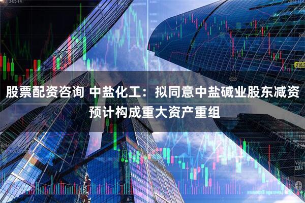 股票配资咨询 中盐化工：拟同意中盐碱业股东减资 预计构成重大资产重组