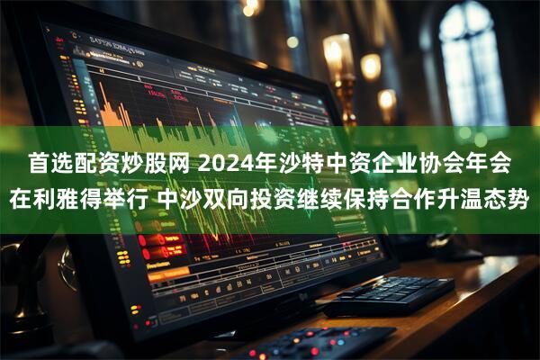 首选配资炒股网 2024年沙特中资企业协会年会在利雅得举行 中沙双向投资继续保持合作升温态势