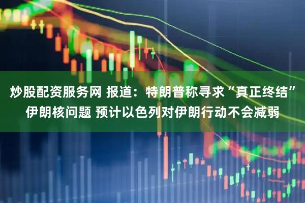 炒股配资服务网 报道：特朗普称寻求“真正终结”伊朗核问题 预计以色列对伊朗行动不会减弱