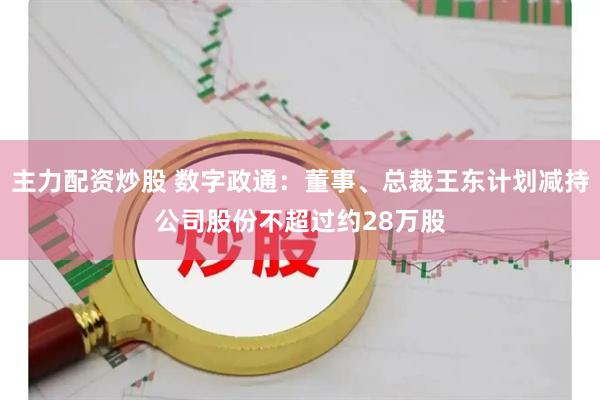 主力配资炒股 数字政通：董事、总裁王东计划减持公司股份不超过约28万股