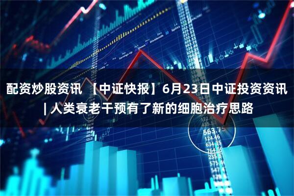 配资炒股资讯 【中证快报】6月23日中证投资资讯 | 人类衰老干预有了新的细胞治疗思路