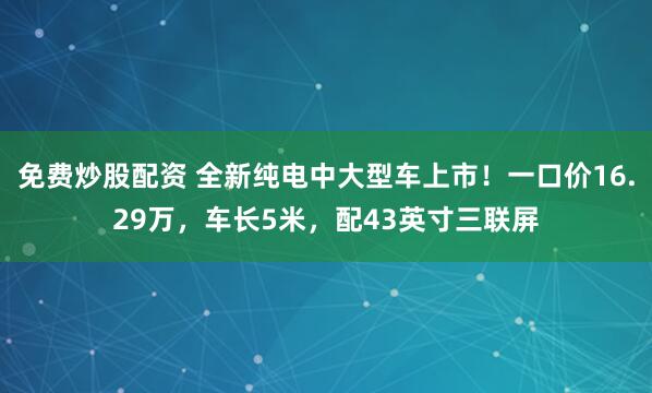 免费炒股配资 全新纯电中大型车上市！一口价16.29万，车长5米，配43英寸三联屏