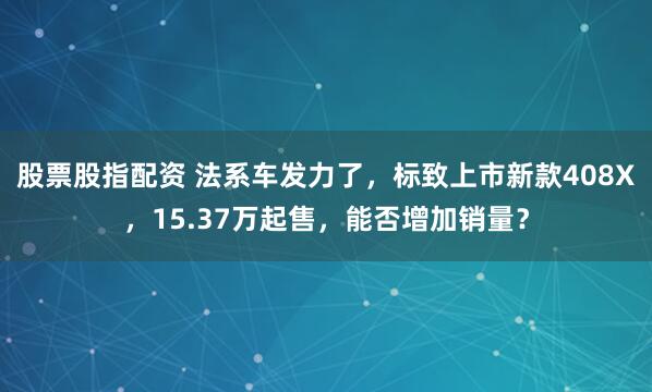 股票股指配资 法系车发力了，标致上市新款408X，15.37万起售，能否增加销量？