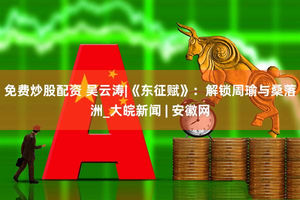免费炒股配资 吴云涛|《东征赋》：解锁周瑜与桑落洲_大皖新闻 | 安徽网
