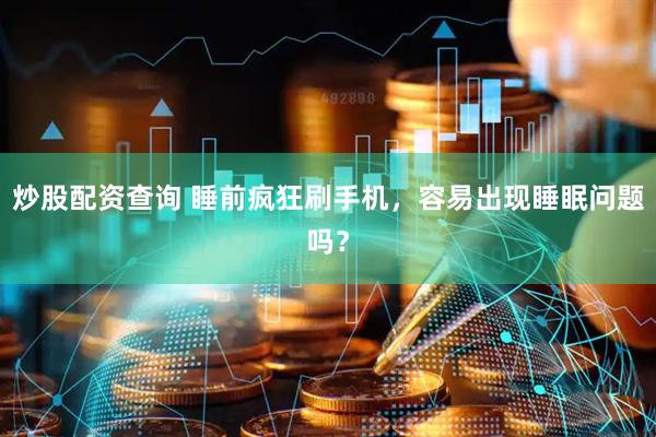 炒股配资查询 睡前疯狂刷手机，容易出现睡眠问题吗？