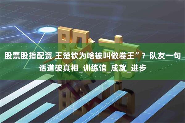 股票股指配资 王楚钦为啥被叫做卷王”？队友一句话道破真相_训练馆_成就_进步