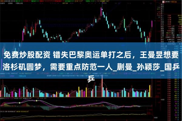 免费炒股配资 错失巴黎奥运单打之后，王曼昱想要洛杉矶圆梦，需要重点防范一人_蒯曼_孙颖莎_国乒