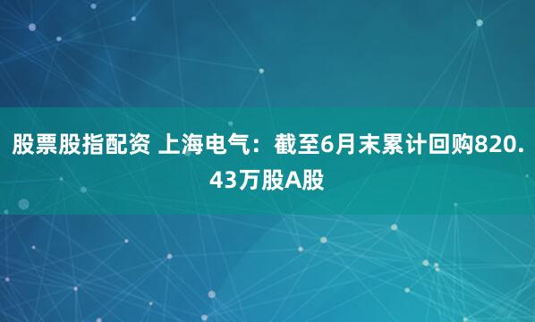 股票股指配资 上海电气：截至6月末累计回购820.43万股A股