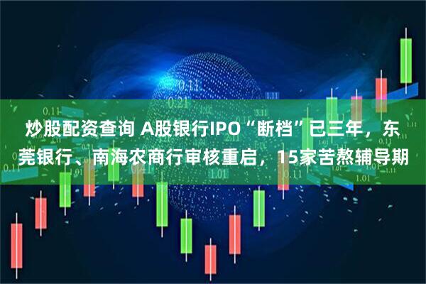 炒股配资查询 A股银行IPO“断档”已三年，东莞银行、南海农商行审核重启，15家苦熬辅导期