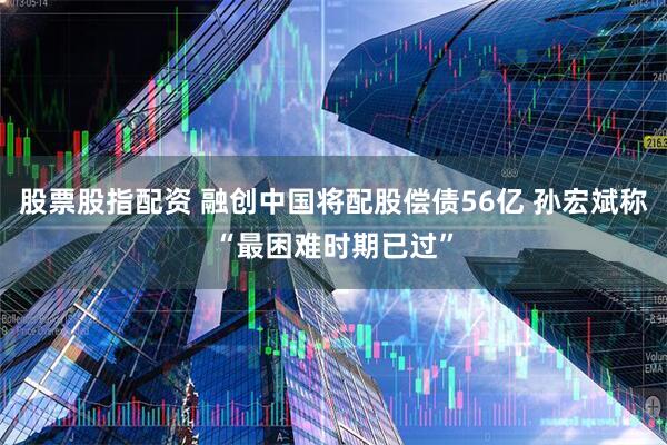 股票股指配资 融创中国将配股偿债56亿 孙宏斌称“最困难时期已过”