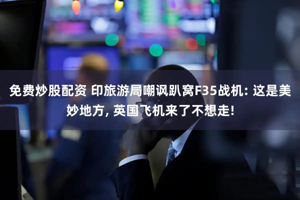 免费炒股配资 印旅游局嘲讽趴窝F35战机: 这是美妙地方, 英国飞机来了不想走!