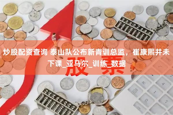 炒股配资查询 泰山队公布新青训总监，崔康熙并未下课_亚马尔_训练_数据