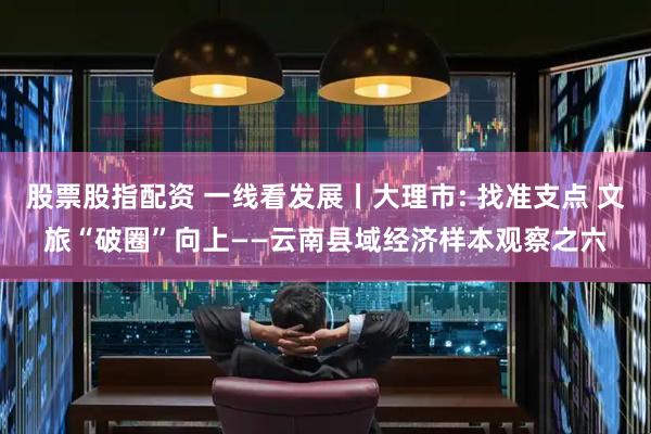 股票股指配资 一线看发展丨大理市: 找准支点 文旅“破圈”向上——云南县域经济样本观察之六