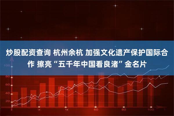 炒股配资查询 杭州余杭 加强文化遗产保护国际合作 擦亮“五千年中国看良渚”金名片