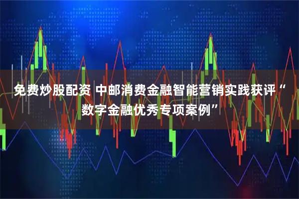 免费炒股配资 中邮消费金融智能营销实践获评“数字金融优秀专项案例”