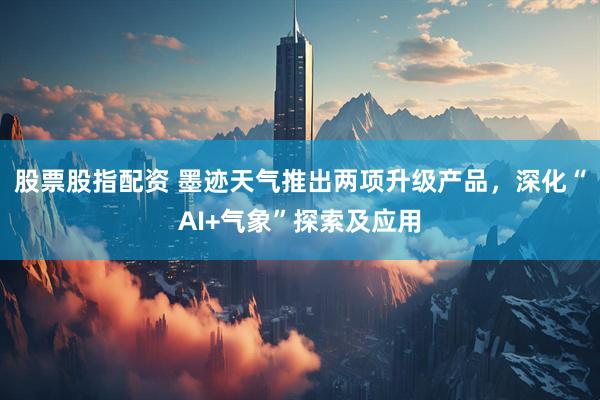 股票股指配资 墨迹天气推出两项升级产品，深化“AI+气象”探索及应用