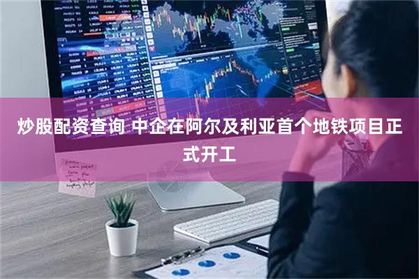 炒股配资查询 中企在阿尔及利亚首个地铁项目正式开工