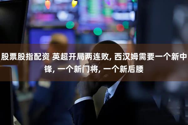 股票股指配资 英超开局两连败, 西汉姆需要一个新中锋, 一个新门将, 一个新后腰