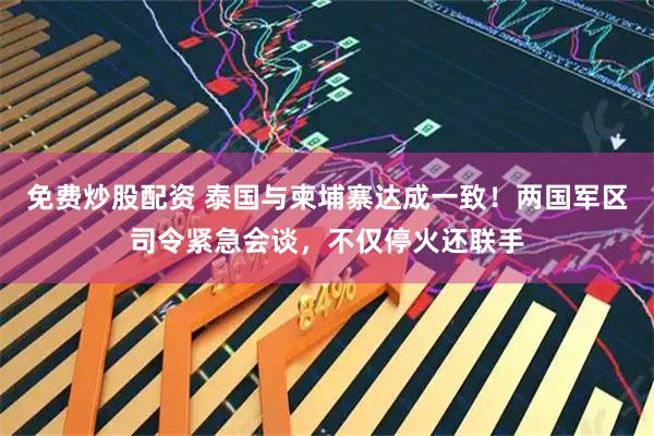 免费炒股配资 泰国与柬埔寨达成一致！两国军区司令紧急会谈，不仅停火还联手