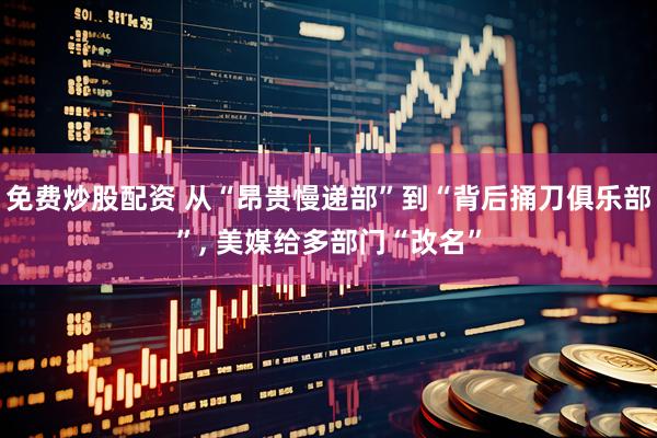 免费炒股配资 从“昂贵慢递部”到“背后捅刀俱乐部”, 美媒给多部门“改名”