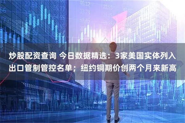 炒股配资查询 今日数据精选：3家美国实体列入出口管制管控名单；纽约铜期价创两个月来新高