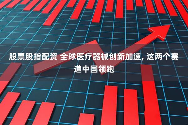 股票股指配资 全球医疗器械创新加速, 这两个赛道中国领跑