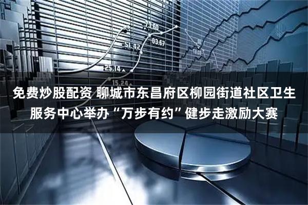 免费炒股配资 聊城市东昌府区柳园街道社区卫生服务中心举办“万步有约”健步走激励大赛