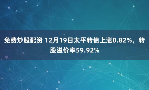 免费炒股配资 12月19日太平转债上涨0.82%，转股溢价率59.92%