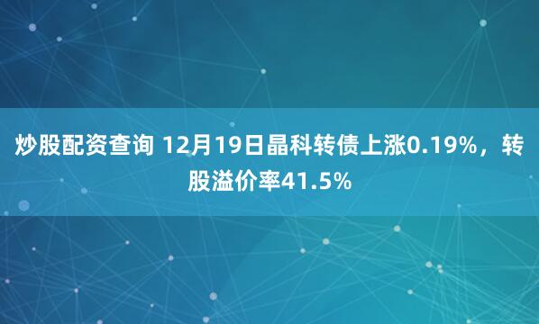 炒股配资查询 12月19日晶科转债上涨0.19%,转股溢价率41.5%
