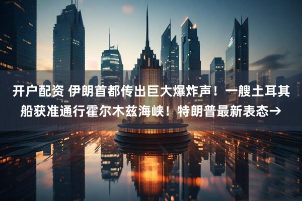 开户配资 伊朗首都传出巨大爆炸声!一艘土耳其船获准通行霍尔木兹海峡!特朗普最新表态→