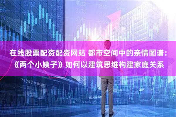 在线股票配资配资网站 都市空间中的亲情图谱：《两个小姨子》如何以建筑思维构建家庭关系