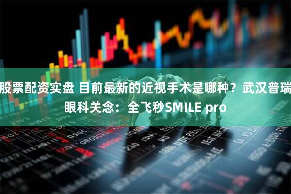 股票配资实盘 目前最新的近视手术是哪种？武汉普瑞眼科关念：全飞秒SMILE pro