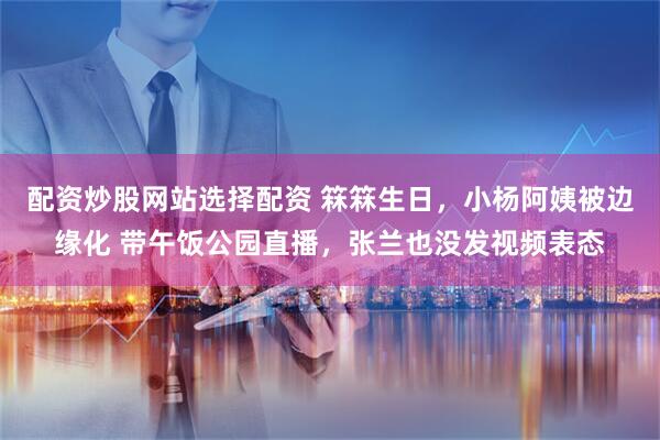 配资炒股网站选择配资 箖箖生日，小杨阿姨被边缘化 带午饭公园直播，张兰也没发视频表态